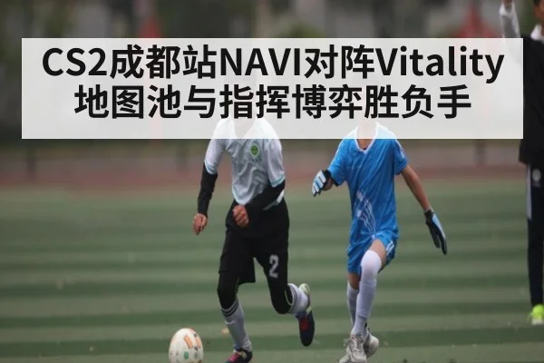CS2成都站NAVI对阵Vitality地图池与指挥博弈胜负手